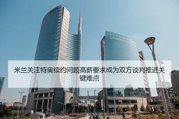 米兰关注特奥续约问题高薪要求成为双方谈判推进关键难点